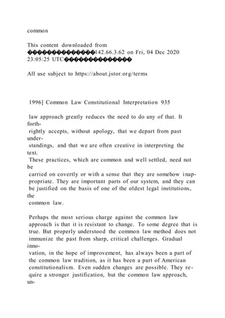 common
This content downloaded from
��������������142.66.3.62 on Fri, 04 Dec 2020
23:05:25 UTC��������������
All use subject to https://about.jstor.org/terms
1996] Common Law Constitutional Interpretation 935
law approach greatly reduces the need to do any of that. It
forth-
rightly accepts, without apology, that we depart from past
under-
standings, and that we are often creative in interpreting the
text.
These practices, which are common and well settled, need not
be
carried on covertly or with a sense that they are somehow i nap-
propriate. They are important parts of our system, and they can
be justified on the basis of one of the oldest legal institutions,
the
common law.
Perhaps the most serious charge against the common law
approach is that it is resistant to change. To some degree that is
true. But properly understood the common law method does not
immunize the past from sharp, critical challenges. Gradual
inno-
vation, in the hope of improvement, has always been a part of
the common law tradition, as it has been a part of American
constitutionalism. Even sudden changes are possible. They re-
quire a stronger justification, but the common law approach,
un-
 