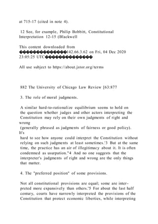 at 715-17 (cited in note 4).
12 See, for example, Philip Bobbitt, Constitutional
Interpretation 12-15 (Blackwell
This content downloaded from
��������������142.66.3.62 on Fri, 04 Dec 2020
23:05:25 UTC��������������
All use subject to https://about.jstor.org/terms
882 The University of Chicago Law Review [63:877
3. The role of moral judgments.
A similar hard-to-rationalize equilibrium seems to hold on
the question whether judges and other actors interpreting the
Constitution may rely on their own judgments of right and
wrong
(generally phrased as judgments of fairness or good policy).
It's
hard to see how anyone could interpret the Constitution without
relying on such judgments at least sometimes.'3 But at the same
time, the practice has an air of illegitimacy about it. It is often
condemned as usurpation."4 And no one suggests that the
interpreter's judgments of right and wrong are the only things
that matter.
4. The "preferred position" of some provisions.
Not all constitutional provisions are equal; some are inter -
preted more expansively than others.'5 For about the last half
century, courts have narrowly interpreted the provisions of the
Constitution that protect economic liberties, while interpreting
 