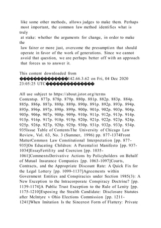 like some other methods, allows judges to make them. Perhaps
most important, the common law method identifies what is
truly
at stake: whether the arguments for change, in order to make
the
law fairer or more just, overcome the presumption that should
operate in favor of the work of generations. Since we cannot
avoid that question, we are perhaps better off with an approach
that forces us to answer it.
This content downloaded from
��������������142.66.3.62 on Fri, 04 Dec 2020
23:05:25 UTC��������������
All use subject to https://about.jstor.org/terms
Contentsp. 877p. 878p. 879p. 880p. 881p. 882p. 883p. 884p.
885p. 886p. 887p. 888p. 889p. 890p. 891p. 892p. 893p. 894p.
895p. 896p. 897p. 898p. 899p. 900p. 901p. 902p. 903p. 904p.
905p. 906p. 907p. 908p. 909p. 910p. 911p. 912p. 913p. 914p.
915p. 916p. 917p. 918p. 919p. 920p. 921p. 922p. 923p. 924p.
925p. 926p. 927p. 928p. 929p. 930p. 931p. 932p. 933p. 934p.
935Issue Table of ContentsThe University of Chicago Law
Review, Vol. 63, No. 3 (Summer, 1996) pp. 877-1374Front
MatterCommon Law Constitutional Interpretation [pp. 877-
935]On Educating Children: A Parentalist Manifesto [pp. 937-
1034]EssayFertility and Coercion [pp. 1035-
1061]CommentsDerivative Actions by Policyholders on Behalf
of Mutual Insurance Companies [pp. 1063-1097]Courts,
Contracts, and the Appropriate Discount Rate: A Quick Fix for
the Legal Lottery [pp. 1099-1137]Agreements within
Government Entities and Conspiracies under Section 1985(3): A
New Exception to the Intracorporate Conspiracy Doctrine? [pp.
1139-1174]A Public Trust Exception to the Rule of Lenity [pp.
1175-1210]Exposing the Stealth Candidate: Disclosure Statutes
after McIntyre v Ohio Elections Commission [pp. 1211-
1241]When Imitation Is the Sincerest Form of Flattery: Private
 