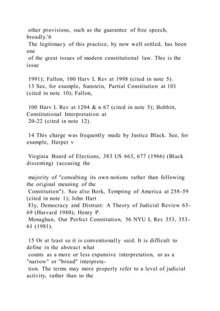 other provisions, such as the guarantee of free speech,
broadly.'6
The legitimacy of this practice, by now well settled, has been
one
of the great issues of modern constitutional law. This is the
issue
1991); Fallon, 100 Harv L Rev at 1998 (cited in note 5).
13 See, for example, Sunstein, Partial Constitution at 101
(cited in note 10); Fallon,
100 Harv L Rev at 1204 & n 67 (cited in note 5); Bobbitt,
Constitutional Interpretation at
20-22 (cited in note 12).
14 This charge was frequently made by Justice Black. See, for
example, Harper v
Virginia Board of Elections, 383 US 663, 677 (1966) (Black
dissenting) (accusing the
majority of "consulting its own notions rather than following
the original meaning of the
Constitution"). See also Bork, Tempting of America at 258-59
(cited in note 1); John Hart
Ely, Democracy and Distrust: A Theory of Judicial Review 63-
69 (Harvard 1980); Henry P.
Monaghan, Our Perfect Constitution, 56 NYU L Rev 353, 353-
61 (1981).
15 Or at least so it is conventionally said. It is difficult to
define in the abstract what
counts as a more or less expansive interpretation, or as a
"narrow" or "broad" interpreta-
tion. The terms may more properly refer to a level of judicial
activity, rather than to the
 