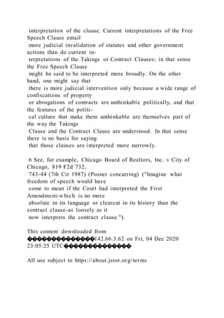 interpretation of the clause. Current interpretations of the Free
Speech Clause entail
more judicial invalidation of statutes and other government
actions than do current in-
terpretations of the Takings or Contract Clauses; in that sense
the Free Speech Clause
might be said to be interpreted more broadly. On the other
hand, one might say that
there is more judicial intervention only because a wide range of
confiscations of property
or abrogations of contracts are unthinkable politically, and that
the features of the politi-
cal culture that make them unthinkable are themselves part of
the way the Takings
Clause and the Contract Clause are understood. In that sense
there is no basis for saying
that those clauses are interpreted more narrowly.
6 See, for example, Chicago Board of Realtors, Inc. v City of
Chicago, 819 F2d 732,
743-44 (7th Cir 1987) (Posner concurring) ("Imagine what
freedom of speech would have
come to mean if the Court had interpreted the First
Amendment-which is no more
absolute in its language or clearcut in its history than the
contract clause-as loosely as it
now interprets the contract clause.").
This content downloaded from
��������������142.66.3.62 on Fri, 04 Dec 2020
23:05:25 UTC��������������
All use subject to https://about.jstor.org/terms
 