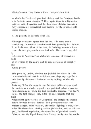 1996] Common Law Constitutional Interpretation 883
to which the "preferred position" debate and the Carolene Prod-
ucts footnote were directed.'7 Here again there is a disjunction
between settled practice and the theoretical debate, because a
fully convincing theoretical justification for the practice still
seems elusive.
5. The priority of doctrine over text.
Although everyone agrees that the text is in some sense
controlling, in practice constitutional law generally has little to
do with the text. Most of the time, in deciding a constitutional
issue, the text plays only a nominal role. The issue is decided
by
reference to "doctrine"-an elaborate structure of precedents
built
up over time by the courts-and to considerations of morality
and
public policy.
This point is, I think, obvious for judicial decisions. It is the
rare constitutional case in which the text plays any significant
role. Mostly the courts decide cases by looking to what the
prece-
dents say.'8 But the same is true for other political actors and
for society as a whole. In public and political debates over the
First Amendment, while the text is ritually incanted ("no law"),
in fact the text matters very little (no one suggests that the
First
Amendment applies only to Congress), and instead the public
debate invokes notions derived from precedents-clear and
present danger, prior restraint, obscenity, fighting words, view -
point discrimination, subsidy versus prohibition, reckless disre -
gard, incidental regulation, the centrality of political speech.
Debates over the Equal Protection Clause invoke not the words
 