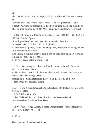 of
the Constitution but the supposed principles of Brown v Board
of
Education'9 and subsequent cases. The "requirement" of a
search warrant is notoriously hard to square with the words of
the Fourth Amendment.20 Most informed nonlawyers would
17 United States v Carolene Products Co., 304 US 144, 152 n 4
(1938). On the "pre-
ferred position" debate, see, for example, Murdock v
Pennsylvania, 319 US 105, 115 (1943)
("Freedom of press, freedom of speech, freedom of reli gion are
in a preferred position."),
and Justice Frankfiurter's criticism of this approach in Kovacs
v Cooper, 336 US 77, 90-97
(1949) (Frankfurter concurring).
18 See, for example, Charles Fried, Constitutional Doctrine,
107 Harv L Rev 1140
(1994); Brest, 60 BU L Rev at 234 (cited in note 4); Harry W.
Jones, The Brooding Omni-
presence of Constitutional Law, 4 Vt L Rev 1, 28 (1979);
Henry Paul Monaghan, Stare
Decisis and Constitutional Adjudication, 88 Colum L Rev 723,
770-72 (1988).
19 347 US 483 (1954).
2 See Telford Taylor, Two Studies in Constitutional
Interpretation 23-24 (Ohio State
1969); Akhil Reed Amar, Fourth Amendment First Principles,
107 Harv L Rev 757, 761
(1994).
This content downloaded from
 