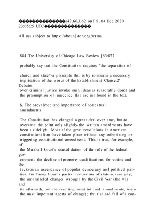 ��������������142.66.3.62 on Fri, 04 Dec 2020
23:05:25 UTC��������������
All use subject to https://about.jstor.org/terms
884 The University of Chicago Law Review [63:877
probably say that the Constitution requires "the separation of
church and state"-a principle that is by no means a necessary
implication of the words of the Establishment Clause.2'
Debates
over criminal justice invoke such ideas as reasonable doubt and
the presumption of innocence that are not found in the text.
6. The prevalence and importance of nontextual
amendments.
The Constitution has changed a great deal over time, but-to
overstate the point only slightly-the written amendments have
been a sidelight. Most of the great revolutions in American
constitutionalism have taken place without any authorizi ng or
triggering constitutional amendment. This is true, for example,
of
the Marshall Court's consolidation of the role of the federal
gov-
ernment; the decline of property qualifications for voting and
the
Jacksonian ascendance of popular democracy and political par-
ties; the Taney Court's partial restoration of state sovereignty;
the unparalleled changes wrought by the Civil War (the war
and
its aftermath, not the resulting constitutional amendments, were
the most important agents of change); the rise and fall of a con-
 