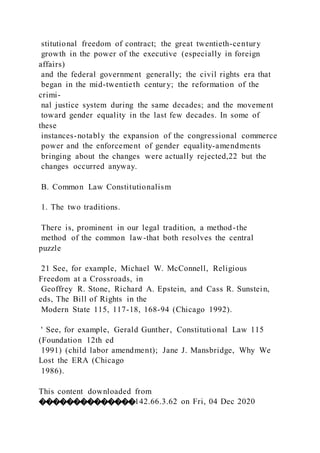 stitutional freedom of contract; the great twentieth-century
growth in the power of the executive (especially in foreign
affairs)
and the federal government generally; the civil rights era that
began in the mid-twentieth century; the reformation of the
crimi-
nal justice system during the same decades; and the movement
toward gender equality in the last few decades. In some of
these
instances-notably the expansion of the congressional commerce
power and the enforcement of gender equality-amendments
bringing about the changes were actually rejected,22 but the
changes occurred anyway.
B. Common Law Constitutionalism
1. The two traditions.
There is, prominent in our legal tradition, a method-the
method of the common law-that both resolves the central
puzzle
21 See, for example, Michael W. McConnell, Religious
Freedom at a Crossroads, in
Geoffrey R. Stone, Richard A. Epstein, and Cass R. Sunstein,
eds, The Bill of Rights in the
Modern State 115, 117-18, 168-94 (Chicago 1992).
' See, for example, Gerald Gunther, Constitutional Law 115
(Foundation 12th ed
1991) (child labor amendment); Jane J. Mansbridge, Why We
Lost the ERA (Chicago
1986).
This content downloaded from
��������������142.66.3.62 on Fri, 04 Dec 2020
 