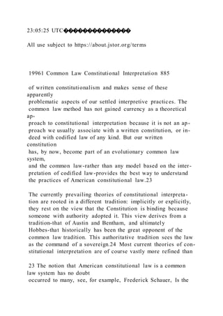 23:05:25 UTC��������������
All use subject to https://about.jstor.org/terms
19961 Common Law Constitutional Interpretation 885
of written constitutionalism and makes sense of these
apparently
problematic aspects of our settled interpretive practices. The
common law method has not gained currency as a theoretical
ap-
proach to constitutional interpretation because it is not an ap-
proach we usually associate with a written constitution, or in-
deed with codified law of any kind. But our written
constitution
has, by now, become part of an evolutionary common law
system,
and the common law-rather than any model based on the inter-
pretation of codified law-provides the best way to understand
the practices of American constitutional law.23
The currently prevailing theories of constitutional interpreta-
tion are rooted in a different tradition: implicitly or explicitly,
they rest on the view that the Constitution is binding because
someone with authority adopted it. This view derives from a
tradition-that of Austin and Bentham, and ultimately
Hobbes-that historically has been the great opponent of the
common law tradition. This authoritative tradition sees the law
as the command of a sovereign.24 Most current theories of con-
stitutional interpretation are of course vastly more refined than
23 The notion that American constitutional law is a common
law system has no doubt
occurred to many, see, for example, Frederick Schauer, Is the
 