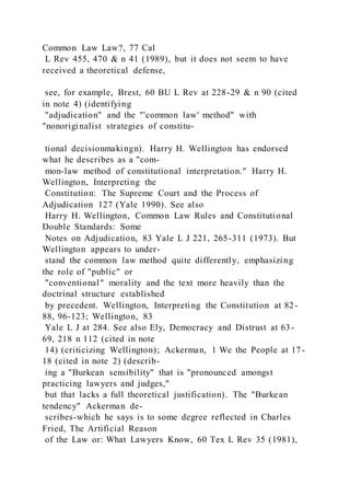 Common Law Law?, 77 Cal
L Rev 455, 470 & n 41 (1989), but it does not seem to have
received a theoretical defense,
see, for example, Brest, 60 BU L Rev at 228-29 & n 90 (cited
in note 4) (identifying
"adjudication" and the "'common law' method" with
"nonoriginalist strategies of constitu-
tional decisionmakingn). Harry H. Wellington has endorsed
what he describes as a "com-
mon-law method of constitutional interpretation." Harry H.
Wellington, Interpreting the
Constitution: The Supreme Court and the Process of
Adjudication 127 (Yale 1990). See also
Harry H. Wellington, Common Law Rules and Constitutional
Double Standards: Some
Notes on Adjudication, 83 Yale L J 221, 265-311 (1973). But
Wellington appears to under-
stand the common law method quite differently, emphasizing
the role of "public" or
"conventional" morality and the text more heavily than the
doctrinal structure established
by precedent. Wellington, Interpreting the Constitution at 82-
88, 96-123; Wellington, 83
Yale L J at 284. See also Ely, Democracy and Distrust at 63-
69, 218 n 112 (cited in note
14) (criticizing Wellington); Ackerman, 1 We the People at 17-
18 (cited in note 2) (describ-
ing a "Burkean sensibility" that is "pronounced amongst
practicing lawyers and judges,"
but that lacks a full theoretical justification). The "Burkean
tendency" Ackerman de-
scribes-which he says is to some degree reflected in Charles
Fried, The Artificial Reason
of the Law or: What Lawyers Know, 60 Tex L Rev 35 (1981),
 