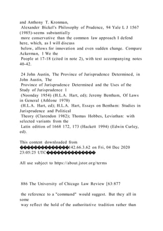 and Anthony T. Kronman,
Alexander Bickel's Philosophy of Prudence, 94 Yale L J 1567
(1985)-seems substantially
more conservative than the common law approach I defend
here, which, as I will discuss
below, allows for innovation and even sudden change. Compare
Ackerman, 1 We the
People at 17-18 (cited in note 2), with text accompanying notes
40-42.
24 John Austin, The Province of Jurisprudence Determined, in
John Austin, The
Province of Jurisprudence Determined and the Uses of the
Study of Jurisprudence 1
(Noonday 1954) (H.L.A. Hart, ed); Jeremy Bentham, Of Laws
in General (Athlone 1970)
(H.L.A. Hart, ed); H.L.A. Hart, Essays on Bentham: Studies in
Jurisprudence and Political
Theory (Clarendon 1982); Thomas Hobbes, Leviathan: with
selected variants from the
Latin edition of 1668 172, 173 (Hackett 1994) (Edwin Curley,
ed).
This content downloaded from
��������������142.66.3.62 on Fri, 04 Dec 2020
23:05:25 UTC��������������
All use subject to https://about.jstor.org/terms
886 The University of Chicago Law Review [63:877
the reference to a "command" would suggest. But they all in
some
way reflect the hold of the authoritative tradition rather than
 