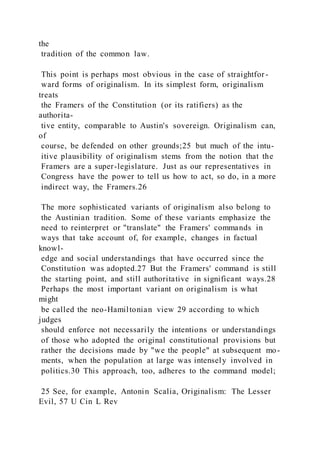 the
tradition of the common law.
This point is perhaps most obvious in the case of straightfor -
ward forms of originalism. In its simplest form, originalism
treats
the Framers of the Constitution (or its ratifiers) as the
authorita-
tive entity, comparable to Austin's sovereign. Originalism can,
of
course, be defended on other grounds;25 but much of the intu-
itive plausibility of originalism stems from the notion that the
Framers are a super-legislature. Just as our representatives in
Congress have the power to tell us how to act, so do, in a more
indirect way, the Framers.26
The more sophisticated variants of originalism also belong to
the Austinian tradition. Some of these variants emphasize the
need to reinterpret or "translate" the Framers' commands in
ways that take account of, for example, changes in factual
knowl-
edge and social understandings that have occurred since the
Constitution was adopted.27 But the Framers' command is still
the starting point, and still authoritative in significant ways.28
Perhaps the most important variant on originalism is what
might
be called the neo-Hamiltonian view 29 according to which
judges
should enforce not necessarily the intentions or understandings
of those who adopted the original constitutional provisions but
rather the decisions made by "we the people" at subsequent mo-
ments, when the population at large was intensely involved in
politics.30 This approach, too, adheres to the command model;
25 See, for example, Antonin Scalia, Originalism: The Lesser
Evil, 57 U Cin L Rev
 
