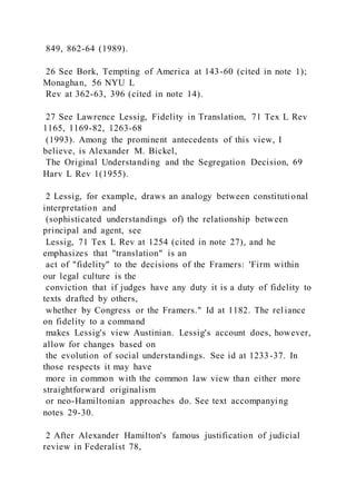 849, 862-64 (1989).
26 See Bork, Tempting of America at 143-60 (cited in note 1);
Monaghan, 56 NYU L
Rev at 362-63, 396 (cited in note 14).
27 See Lawrence Lessig, Fidelity in Translation, 71 Tex L Rev
1165, 1169-82, 1263-68
(1993). Among the prominent antecedents of this view, I
believe, is Alexander M. Bickel,
The Original Understanding and the Segregation Decision, 69
Harv L Rev 1(1955).
2 Lessig, for example, draws an analogy between constitutional
interpretation and
(sophisticated understandings of) the relationship between
principal and agent, see
Lessig, 71 Tex L Rev at 1254 (cited in note 27), and he
emphasizes that "translation" is an
act of "fidelity" to the decisions of the Framers: 'Firm within
our legal culture is the
conviction that if judges have any duty it is a duty of fidelity to
texts drafted by others,
whether by Congress or the Framers." Id at 1182. The rel iance
on fidelity to a command
makes Lessig's view Austinian. Lessig's account does, however,
allow for changes based on
the evolution of social understandings. See id at 1233-37. In
those respects it may have
more in common with the common law view than either more
straightforward originalism
or neo-Hamiltonian approaches do. See text accompanying
notes 29-30.
2 After Alexander Hamilton's famous justification of judicial
review in Federalist 78,
 
