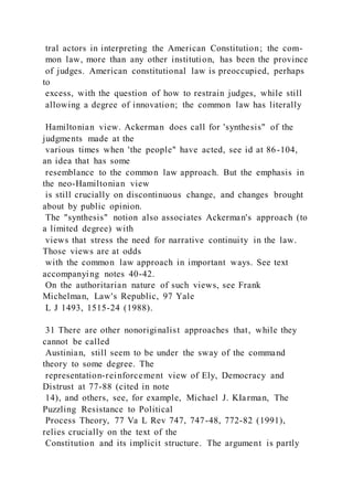 tral actors in interpreting the American Constitution; the com-
mon law, more than any other institution, has been the province
of judges. American constitutional law is preoccupied, perhaps
to
excess, with the question of how to restrain judges, while still
allowing a degree of innovation; the common law has literally
Hamiltonian view. Ackerman does call for 'synthesis" of the
judgments made at the
various times when 'the people" have acted, see id at 86-104,
an idea that has some
resemblance to the common law approach. But the emphasis in
the neo-Hamiltonian view
is still crucially on discontinuous change, and changes brought
about by public opinion.
The "synthesis" notion also associates Ackerman's approach (to
a limited degree) with
views that stress the need for narrative continuity in the law.
Those views are at odds
with the common law approach in important ways. See text
accompanying notes 40-42.
On the authoritarian nature of such views, see Frank
Michelman, Law's Republic, 97 Yale
L J 1493, 1515-24 (1988).
31 There are other nonoriginalist approaches that, while they
cannot be called
Austinian, still seem to be under the sway of the command
theory to some degree. The
representation-reinforcement view of Ely, Democracy and
Distrust at 77-88 (cited in note
14), and others, see, for example, Michael J. KIarman, The
Puzzling Resistance to Political
Process Theory, 77 Va L Rev 747, 747-48, 772-82 (1991),
relies crucially on the text of the
Constitution and its implicit structure. The argument is partly
 