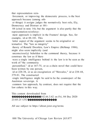 that representation rein-
forcement, or improving the democratic process, is the best
approach because (among oth-
er things) it assigns judges the normatively best role, Ely,
Democracy and Distrust at 101-
04 (cited in note 14); but the argument is also partly that the
representation-reinforce-
ment approach is implicit in the Framers' design. See, for
example, id at 88-101. This
latter aspect of the argument seems to be originalist or
textualist. The "law as integrity"
theory of Ronald Dworkin, Law's Empire (Belknap 1986),
might also seem implicitly (and
unconsciously) beholden to the command theory, because it
construes the law as if there
were a single intelligence behind it: the law is to be seen as the
work of "the community
personified," id at 167-75, or as a chain novel that could have
been written by one person,
id at 228-38, or as an excogitation of "Hercules," id at 238-44,
379-81. The constructed
single intelligence might be said to be the counterpart of the
Austinian sovereign. A
common law approach, by contrast, does not require that the
law cohere in this way.
This content downloaded from
��������������142.66.3.62 on Fri, 04 Dec 2020
23:05:25 UTC��������������
All use subject to https://about.jstor.org/terms
888 The University of Chicago Law Review [63:877
 