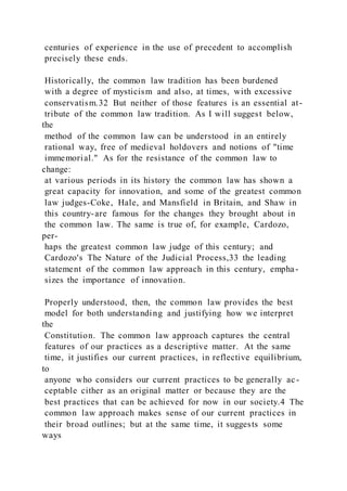 centuries of experience in the use of precedent to accomplish
precisely these ends.
Historically, the common law tradition has been burdened
with a degree of mysticism and also, at times, with excessive
conservatism.32 But neither of those features is an essential at-
tribute of the common law tradition. As I will suggest below,
the
method of the common law can be understood in an entirely
rational way, free of medieval holdovers and notions of "time
immemorial." As for the resistance of the common law to
change:
at various periods in its history the common law has shown a
great capacity for innovation, and some of the greatest common
law judges-Coke, Hale, and Mansfield in Britain, and Shaw in
this country-are famous for the changes they brought about in
the common law. The same is true of, for example, Cardozo,
per-
haps the greatest common law judge of this century; and
Cardozo's The Nature of the Judicial Process,33 the leading
statement of the common law approach in this century, empha-
sizes the importance of innovation.
Properly understood, then, the common law provides the best
model for both understanding and justifying how we interpret
the
Constitution. The common law approach captures the central
features of our practices as a descriptive matter. At the same
time, it justifies our current practices, in reflective equilibrium,
to
anyone who considers our current practices to be generally ac-
ceptable cither as an original matter or because they are the
best practices that can be achieved for now in our society.4 The
common law approach makes sense of our current practices in
their broad outlines; but at the same time, it suggests some
ways
 