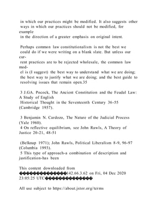 in which our practices might be modified. It also suggests other
ways in which our practices should not be modified, for
example
in the direction of a greater emphasis on original intent.
Perhaps common law constitutionalism is not the best we
could do if we were writing on a blank slate. But unless our
cur-
rent practices are to be rejected wholesale, the common law
mod-
el is (I suggest) the best way to understand what we are doing;
the best way to justify what we are doing; and the best guide to
resolving issues that remain open.35
3 J.GA. Pocock, The Ancient Constitution and the Feudal Law:
A Study of English
Historical Thought in the Seventeenth Century 36-55
(Cambridge 1957).
3 Benjamin N. Cardozo, The Nature of the Judicial Process
(Yale 1960).
4 On reflective equilibrium, see John Rawls, A Theory of
Justice 20-21, 48-51
(Belknap 1971); John Rawls, Political Liberalism 8-9, 96-97
(Columbia 1993).
5 This type of approach-a combination of description and
justification-has been
This content downloaded from
��������������142.66.3.62 on Fri, 04 Dec 2020
23:05:25 UTC��������������
All use subject to https://about.jstor.org/terms
 