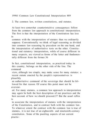 19961 Common Law Constitutional Interpretation 889
2. The common law, written constitutions, and statutes.
At least two somewhat counterintuitive consequences follow
from the common law approach to constitutional interpretation.
The first is that the interpretation of the Constitution has less
in
common with the interpretation of statutes than we ordinarily
suppose. Conventionally we think of legal reasoning as divided
into common law reasoning by precedent on the one hand, and
the interpretation of authoritative texts on the other. Constitu-
tional and statutory interpretation, while of course different in
many respects, are viewed as forms of the latter and fundamen-
tally different from the former.36
In fact, constitutional interpretation, as practiced today in
this country, belongs on the other side of the line. The
command
view, although too simple, may make sense for many statutes: a
recent statute enacted by the people's representatives is
plausibly
an authoritative command of the sovereign that should be fol -
lowed for that reason. Of course this point must not be
overstat-
ed. For many statutes, a common law approach to interpretation
may again be both the best description of our practices and the
best account of how we should proceed.37 But the usual reflex
is
to associate the interpretation of statutes with the interpretation
of the Constitution, and to contrast both with the common law.
To whatever extent the contrast with the common law is true of
statutes, it is not true of an eighteenth- and nineteenth-century
constitution. Some of the puzzling aspects of our current
practic-
 