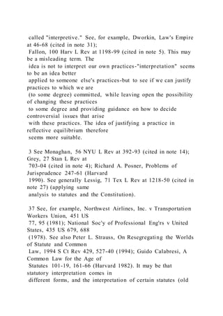 called "interpretive." See, for example, Dworkin, Law's Empire
at 46-68 (cited in note 31);
Fallon, 100 Harv L Rev at 1198-99 (cited in note 5). This may
be a misleading term. The
idea is not to interpret our own practices-"interpretation" seems
to be an idea better
applied to someone else's practices-but to see if we can justify
practices to which we are
(to some degree) committed, while leaving open the possibility
of changing these practices
to some degree and providing guidance on how to decide
controversial issues that arise
with these practices. The idea of justifying a practice in
reflective equilibrium therefore
seems more suitable.
3 See Monaghan, 56 NYU L Rev at 392-93 (cited in note 14);
Grey, 27 Stan L Rev at
703-04 (cited in note 4); Richard A. Posner, Problems of
Jurisprudence 247-61 (Harvard
1990). See generally Lessig, 71 Tex L Rev at 1218-50 (cited in
note 27) (applying same
analysis to statutes and the Constitution).
37 See, for example, Northwest Airlines, Inc. v Transportation
Workers Union, 451 US
77, 95 (1981); National Soc'y of Professional Eng'rs v United
States, 435 US 679, 688
(1978). See also Peter L. Strauss, On Resegregating the Worlds
of Statute and Common
Law, 1994 S Ct Rev 429, 527-40 (1994); Guido Calabresi, A
Common Law for the Age of
Statutes 101-19, 161-66 (Harvard 1982). It may be that
statutory interpretation comes in
different forms, and the interpretation of certain statutes (old
 