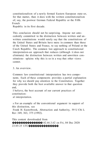 constitutionalism of a newly formed Eastern European state-or,
for that matter, than it does with the written constitutionalism
of, say, the postwar German Federal Republic or the Fifth
French
Republic in its first decade.
This conclusion should not be surprising. Anyone not ante-
cedently committed to the distinction between written and un-
written constitutions would surely say that the constitutions of
the United States and Britain have more in common than those
of the United States and France, to say nothing of Poland or the
Czech Republic. The common law approach to constitutional
interpretation-an approach that reduces (although it does not
eliminate) the distinction between written and unwritten con-
stitutions- xplains why this is so in a way that other views
cannot.
3. An overview.
Common law constitutional interpretation has two compo-
nents. Each of these components provides a partial explanation
for why we should pay attention to the Constitution. Together
they provide both the best available answer to that question
and,
I believe, the best account of our current practices of
constitution-
al interpretation.
s For an example of the conventional argument in support of
this distinction, see
Frank H. Easterbrook, Abstraction and Authority, 59 U Cbi L
Rev 349, 363, 375 (1992).
This content downloaded from
��������������142.66.3.62 on Fri, 04 Dec 2020
23:05:25 UTC��������������
 