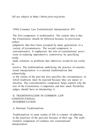 All use subject to https://about.jstor.org/terms
1996] Common Law Constitutional Interpretation 891
The first component is traditionalist. The central idea is that
the Constitution should be followed because its provisions
reflect
judgments that have been accepted by many generations in a
variety of circumstances. The second component is
conventionalist. It emphasizes the role of constitutional provi -
sions in reducing unproductive controversy by specifying
ready-
made solutions to problems that otherwise would be too costly
to
resolve. The traditionalism underlying the practice of constitu-
tional interpretation is a rational traditionalism that
acknowledg-
es the claims of the past but also specifies the circumstances in
which traditions must be rejected because they are unjust or
obsolete. The conventionalist component helps explain why the
text of the Constitution is important and how much flexibility
judges should have in interpreting it.
II. TRADITIONALISM IN COMMON LAW
CONSTITUTIONAL
INTERPRETATION
A. Rational Traditionalism
Traditionalism in some realms of life is a matter of adhering
to the practices of the past just because of their age. The tradi -
tionalist component of common law constitutional
interpretation
 