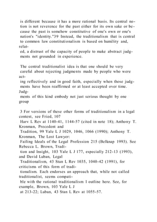 is different because it has a more rational basis. Its central no -
tion is not reverence for the past either for its own sake or be -
cause the past is somehow constitutive of one's own or one's
nation's "identity."39 Instead, the traditionalism that is central
to common law constitutionalism is based on humility and,
relat-
ed, a distrust of the capacity of people to make abstract judg-
ments not grounded in experience.
The central traditionalist idea is that one should be very
careful about rejecting judgments made by people who were
act-
ing reflectively and in good faith, especially when those judg-
ments have been reaffirmed or at least accepted over time.
Judg-
ments of this kind embody not just serious thought by one
group
3 For versions of these other forms of traditionalism in a legal
context, see Fried, 107
Harv L Rev at 1140-41, 1144-57 (cited in note 18); Anthony T.
Kronman, Precedent and
Tradition, 99 Yale L J 1029, 1046, 1066 (1990); Anthony T.
Kronman, The Lost Lawyer:
Failing Ideals of the Legal Profession 215 (Belknap 1993). See
Rebecca L. Brown, Tradi-
tion and Insight, 103 Yale L J 177, especially 212-13 (1993),
and David Luban, Legal
Traditionalism, 43 Stan L Rev 1035, 1040-42 (1991), for
criticisms of this form of tradi-
tionalism. Each endorses an approach that, while not called
traditionalist, seems compati-
ble with the rational traditionalism I outline here. See, for
example, Brown, 103 Yale L J
at 213-22; Luban, 43 Stan L Rev at 1055-57.
 