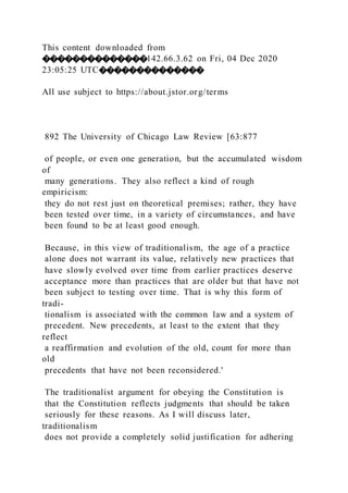 This content downloaded from
��������������142.66.3.62 on Fri, 04 Dec 2020
23:05:25 UTC��������������
All use subject to https://about.jstor.org/terms
892 The University of Chicago Law Review [63:877
of people, or even one generation, but the accumulated wisdom
of
many generations. They also reflect a kind of rough
empiricism:
they do not rest just on theoretical premises; rather, they have
been tested over time, in a variety of circumstances, and have
been found to be at least good enough.
Because, in this view of traditionalism, the age of a practice
alone does not warrant its value, relatively new practices that
have slowly evolved over time from earlier practices deserve
acceptance more than practices that are older but that have not
been subject to testing over time. That is why this form of
tradi-
tionalism is associated with the common law and a system of
precedent. New precedents, at least to the extent that they
reflect
a reaffirmation and evolution of the old, count for more than
old
precedents that have not been reconsidered.'
The traditionalist argument for obeying the Constitution is
that the Constitution reflects judgments that should be taken
seriously for these reasons. As I will discuss later,
traditionalism
does not provide a completely solid justification for adhering
 