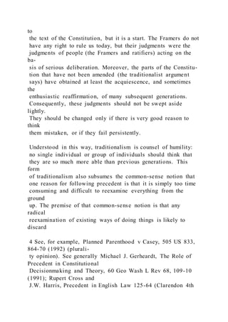 to
the text of the Constitution, but it is a start. The Framers do not
have any right to rule us today, but their judgments were the
judgments of people (the Framers and ratifiers) acting on the
ba-
sis of serious deliberation. Moreover, the parts of the Constitu-
tion that have not been amended (the traditionalist argument
says) have obtained at least the acquiescence, and sometimes
the
enthusiastic reaffirmation, of many subsequent generations.
Consequently, these judgments should not be swept aside
lightly.
They should be changed only if there is very good reason to
think
them mistaken, or if they fail persistently.
Understood in this way, traditionalism is counsel of humility:
no single individual or group of individuals should think that
they are so much more able than previous generations. This
form
of traditionalism also subsumes the common-sense notion that
one reason for following precedent is that it is simply too time
consuming and difficult to reexamine everything from the
ground
up. The premise of that common-sense notion is that any
radical
reexamination of existing ways of doing things is likely to
discard
4 See, for example, Planned Parenthood v Casey, 505 US 833,
864-70 (1992) (plurali-
ty opinion). See generally Michael J. Gerheardt, The Role of
Precedent in Constitutional
Decisionmaking and Theory, 60 Geo Wash L Rev 68, 109-10
(1991); Rupert Cross and
J.W. Harris, Precedent in English Law 125-64 (Clarendon 4th
 