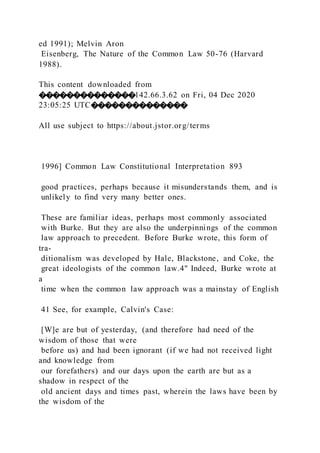 ed 1991); Melvin Aron
Eisenberg, The Nature of the Common Law 50-76 (Harvard
1988).
This content downloaded from
��������������142.66.3.62 on Fri, 04 Dec 2020
23:05:25 UTC��������������
All use subject to https://about.jstor.org/terms
1996] Common Law Constitutional Interpretation 893
good practices, perhaps because it misunderstands them, and is
unlikely to find very many better ones.
These are familiar ideas, perhaps most commonly associated
with Burke. But they are also the underpinnings of the common
law approach to precedent. Before Burke wrote, this form of
tra-
ditionalism was developed by Hale, Blackstone, and Coke, the
great ideologists of the common law.4" Indeed, Burke wrote at
a
time when the common law approach was a mainstay of English
41 See, for example, Calvin's Case:
[W]e are but of yesterday, (and therefore had need of the
wisdom of those that were
before us) and had been ignorant (if we had not received light
and knowledge from
our forefathers) and our days upon the earth are but as a
shadow in respect of the
old ancient days and times past, wherein the laws have been by
the wisdom of the
 