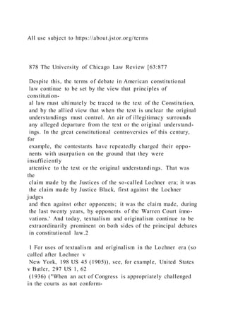 All use subject to https://about.jstor.org/terms
878 The University of Chicago Law Review [63:877
Despite this, the terms of debate in American constitutional
law continue to be set by the view that principles of
constitution-
al law must ultimately be traced to the text of the Constitution,
and by the allied view that when the text is unclear the original
understandings must control. An air of illegitimacy surrounds
any alleged departure from the text or the original understand-
ings. In the great constitutional controversies of this century,
for
example, the contestants have repeatedly charged their oppo-
nents with usurpation on the ground that they were
insufficiently
attentive to the text or the original understandings. That was
the
claim made by the Justices of the so-called Lochner era; it was
the claim made by Justice Black, first against the Lochner
judges
and then against other opponents; it was the claim made, during
the last twenty years, by opponents of the Warren Court inno-
vations.' And today, textualism and originalism continue to be
extraordinarily prominent on both sides of the principal debates
in constitutional law.2
1 For uses of textualism and originalism in the Lochner era (so
called after Lochner v
New York, 198 US 45 (1905)), see, for example, United States
v Butler, 297 US 1, 62
(1936) ("When an act of Congress is appropriately challenged
in the courts as not conform-
 