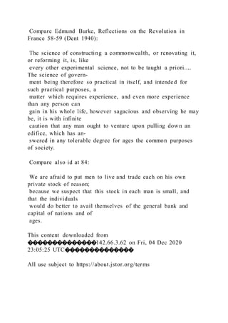 Compare Edmund Burke, Reflections on the Revolution in
France 58-59 (Dent 1940):
The science of constructing a commonwealth, or renovating it,
or reforming it, is, like
every other experimental science, not to be taught a priori....
The science of govern-
ment being therefore so practical in itself, and intended for
such practical purposes, a
matter which requires experience, and even more experience
than any person can
gain in his whole life, however sagacious and observing he may
be, it is with infinite
caution that any man ought to venture upon pulling down an
edifice, which has an-
swered in any tolerable degree for ages the common purposes
of society.
Compare also id at 84:
We are afraid to put men to live and trade each on his own
private stock of reason;
because we suspect that this stock in each man is small, and
that the individuals
would do better to avail themselves of the general bank and
capital of nations and of
ages.
This content downloaded from
��������������142.66.3.62 on Fri, 04 Dec 2020
23:05:25 UTC��������������
All use subject to https://about.jstor.org/terms
 