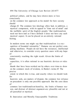 894 The University of Chicago Law Review [63:877
political culture, and he may have drawn more or less
consciously
on the common law approach as his model for how society
should
change.42 The common law ideology often had, in addition, a
mystical component, with its appeal to "time out of mind" and
the ineffable spirit of the English people.' But traditionalism
need not have-and as I have defined it does not have any such
mystical aspect. It can be placed on an entirely rational
footing.
In modern terms one might say that traditionalism is a rec-
ognition of bounded rationality." Humans are not perfect com-
puting machines. People do not have the resources, intellectual
and otherwise, to consider every question anew with any hope
of
consistently reaching the right result. Given the limits of
human
capacities, it is often rational to use heuristic devices or rules
of
thumb that have been worked out by others over time-to draw
on the common stock of wisdom, in Burke's terms.45 The
precise
extent to which this is true, and exactly where we should look
for
heuristic aids, are matters of dispute; the common law reliance
on precedent is only one possible approach. But the core ideas
of
common law traditionalism-humility, the limits of human rea-
son, and distrust of abstract argument-are plausible and not at
all parochial or mystical.
B. Innovation and Morally Unacceptable Traditions
 