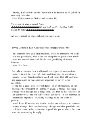 ' Burke, Reflections on the Revolution in France at 84 (cited in
note 41). See also
Hale, Reflections at 505 (cited in note 41).
This content downloaded from
��������������142.66.3.62 on Fri, 04 Dec 2020
23:05:25 UTC��������������
All use subject to https://about.jstor.org/terms
1996] Common Law Constitutional Interpretation 895
that common law constitutionalism, with its emphasis on tradi -
tion and precedent, would be too receptive to pernicious tradi -
tions and would have a difficult time justifying dramatic
innova-
tions like these.
But when common law traditionalism is placed on a rational
basis, it is not the iron rule that traditionalism is sometimes
thought to be. Traditionalism need not mean that all traditions
are sacrosanct or that abstract argument is never to be
accepted.
If one has a great deal of confidence in an abstraction, it can
override the presumption normally given to things that have
worked well enough for a long time. But that is the structure of
the controversy: are we sufficiently confident in the abstract or
theoretical argument to justify casting aside the work of
genera-
tions? Even if we are, we should prefer evolutionary to revolu-
tionary change. But revolutionary change remains possible, and
tradition is not to be venerated beyond the point where the rea-
sons for venerating it apply.
 