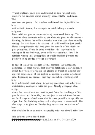 Traditionalism, once it is understood in this rational way,
answers the concern about morally unacceptable traditions.
That
concern has greater force when traditionalism is justified in
less
rationalistic terms, for example as establishing a quasi-
religious
bond with the past or as maintaining a national identity. The
question then becomes what to do when the past, or the nation's
identity, is bound up with a practice that one considers morally
wrong. But a rationalistic account of traditionalism just estab-
lishes a requirement that one give the benefit of the doubt to
past practices. If one is quite confident that a practice is
wrong-or if one believes, even with less certainty, that it is
terribly wrong-this conception of traditionalism permits the
practice to be eroded or even discarded.
In fact it is a great strength of the common law approach,
compared to other views, that it gives relatively clear guidance
about how we are to weigh the claims of tradition against our
current assessment of the justice or appropriateness of a legal
rule. Everyone recognizes that law, including constitutional
law,
is in substantial part about following precedent and otherwise
maintaining continuity with the past. Nearly everyone also
recog-
nizes that sometimes we must depart from the teachings of the
past because we think they are not just or do not serve human
needs. Everyone also knows that it is not possible to specify an
algorithm for deciding when such a departure is warranted. The
challenge is to give as illuminating an account as we can of
how
that decision is to be made: to specify what we should take into
This content downloaded from
��������������142.66.3.62 on Fri, 04 Dec 2020
 