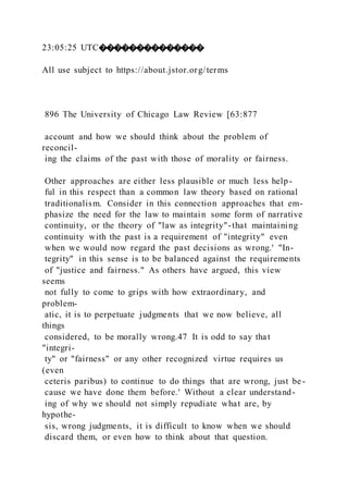 23:05:25 UTC��������������
All use subject to https://about.jstor.org/terms
896 The University of Chicago Law Review [63:877
account and how we should think about the problem of
reconcil-
ing the claims of the past with those of morality or fairness.
Other approaches are either less plausible or much less help-
ful in this respect than a common law theory based on rational
traditionalism. Consider in this connection approaches that em-
phasize the need for the law to maintain some form of narrative
continuity, or the theory of "law as integrity"-that maintaining
continuity with the past is a requirement of "integrity" even
when we would now regard the past decisions as wrong.' "In-
tegrity" in this sense is to be balanced against the requirements
of "justice and fairness." As others have argued, this view
seems
not fully to come to grips with how extraordinary, and
problem-
atic, it is to perpetuate judgments that we now believe, all
things
considered, to be morally wrong.47 It is odd to say that
"integri-
ty" or "fairness" or any other recognized virtue requires us
(even
ceteris paribus) to continue to do things that are wrong, just be-
cause we have done them before.' Without a clear understand-
ing of why we should not simply repudiate what are, by
hypothe-
sis, wrong judgments, it is difficult to know when we should
discard them, or even how to think about that question.
 