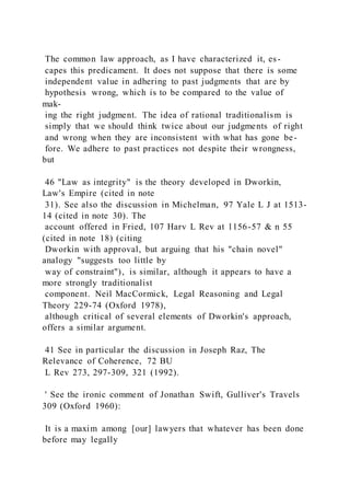 The common law approach, as I have characterized it, es-
capes this predicament. It does not suppose that there is some
independent value in adhering to past judgments that are by
hypothesis wrong, which is to be compared to the value of
mak-
ing the right judgment. The idea of rational traditionalism is
simply that we should think twice about our judgments of right
and wrong when they are inconsistent with what has gone be-
fore. We adhere to past practices not despite their wrongness,
but
46 "Law as integrity" is the theory developed in Dworkin,
Law's Empire (cited in note
31). See also the discussion in Michelman, 97 Yale L J at 1513-
14 (cited in note 30). The
account offered in Fried, 107 Harv L Rev at 1156-57 & n 55
(cited in note 18) (citing
Dworkin with approval, but arguing that his "chain novel"
analogy "suggests too little by
way of constraint"), is similar, although it appears to have a
more strongly traditionalist
component. Neil MacCormick, Legal Reasoning and Legal
Theory 229-74 (Oxford 1978),
although critical of several elements of Dworkin's approach,
offers a similar argument.
41 See in particular the discussion in Joseph Raz, The
Relevance of Coherence, 72 BU
L Rev 273, 297-309, 321 (1992).
' See the ironic comment of Jonathan Swift, Gulliver's Travels
309 (Oxford 1960):
It is a maxim among [our] lawyers that whatever has been done
before may legally
 