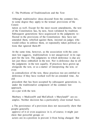 C. The Problems of Traditionalism and the Text
Although traditionalist ideas descend from the common law,
to some degree they apply to the textual provisions of the
Consti-
tution as well. Except for the most recent amendments, the text
of the Constitution has, by now, been validated by tradition.
Subsequent generations have acquiesced in the judgments re-
flected in the provisions of the Constitution: they have not
amended them, rebelled against them, insisted on judges who
would refuse to enforce them, or repeatedly taken political ac-
tions that ignored them.49
At the same time, however, as the association with the com-
mon law suggests, traditionalism is not unequivocal in its sup-
port for the text. The judgments to which deference is due are
not just those embodied in the text. Nor is deference due to all
the judgments in the text equally. If practices have grown up
alongside the text, or as a matter of interpreting the text, or
even
in contradiction of the text, those practices too are entitled to
deference if they have worked well for an extended time. An
old
precedent that has been accepted by subsequent generations is,
under the traditionalist component of the common law
approach,
on a par with the text.
Marbury v Madison50 and McCulloch v Maryland5" are ex-
amples. Neither decision has a particularly clear textual basis.
a The persistence of a provision does not necessarily show that
people generally
approve of it or even acquiesce in it, of course; it might just
show that powerful groups or
actors are in a position to prevent it from being changed. But
 