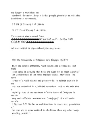 the longer a provision has
survived, the more likely it is that people generally at least find
it minimally acceptable.
6 5 US (1 Cranch) 137 (1803).
61 17 US (4 Wheat) 316 (1819).
This content downloaded from
��������������142.66.3.62 on Fri, 04 Dec 2020
23:05:25 UTC��������������
All use subject to https://about.jstor.org/terms
898 The University of Chicago Law Review [63:877
They are simply extremely well established precedents. But
there
is no sense in denying that both are every bit as much a part of
the Constitution as the most explicit textual provision. The
same
is true of a well established practice that is neither explicit in
the
text nor embodied in a judicial precedent, such as the rule that
a
majority vote of the members of each house of Congress is
neces-
sary and sufficient to constitute "pass[age]" of a bill under
Article
I, Section 7.52 So far as traditionalism is concerned, provisions
of
the text are no more entitled to obedience than any other long-
standing practice.
 
