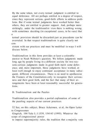 By the same token, not every textual judgment is entitled to
equal deference. All are perhaps entitled to a degree of respect,
since they represent serious, good-faith efforts to address prob-
lems. But if some textual judgments have worked better than
others, they are entitled to greater support. And, perhaps more
strikingly, under the traditionalist view there is nothing wrong
with sometimes deciding (in exceptional cases, to be sure) that
a
textual provision should be discarded-just as precedents can be
overruled. In that respect traditionalism is quite clearly not
con-
sistent with our practices and must be modified in ways I will
discuss below.
Traditionalism in this form provides at least a colorable
answer to Noah Webster's question. We follow judgments made
long ago by people living in a different society for two rea-
sons-serious judgments made in good faith merit some defer-
ence; and, more important, those judgments have worked, at
least well enough to enjoy continued acceptance in many subse-
quent, different circumstances. There is no need to apotheosize
the Framers of the Constitution-only to recognize their serious-
ness and their good faith, and the fact that many of their ar-
rangements have been at least reasonably successful for genera-
tions.
D. Traditionalism and the Puzzles
Traditionalism also provides a partial explanation of some of
the puzzling aspects of our current practices.
52 See, on this subject, Bruce Ackerman, et al, An Open Letter
to Congressman
Gingrich, 104 Yale L J 1539, 154143 (1995). Whatever the
scope of congressional power
to impose supermajority rules, the tradition that a majority vote
 