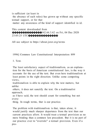 is sufficient (at least in
the absence of such rules) has grown up without any specific
textual support, or for that
matter any awareness of the kind of support identified in id.
This content downloaded from
��������������142.66.3.62 on Fri, 04 Dec 2020
23:05:25 UTC��������������
All use subject to https://about.jstor.org/terms
1996] Common Law Constitutional Interpretation 899
1. Text.
The least satisfactory aspect of traditionalism, as an explana-
tion for the basis of American constitutional law, is the way it
accounts for the use of the text. But even here traditionalism at
least points in the right direction. Unlike some competing
views,
traditionalism is able to explain why the text matters; but
unlike
others, it does not sanctify the text. On a traditionalist
approach,
as I have said, the text should count for something but not
every-
thing. In rough terms, that is our practice.
The problem with traditionalism is that, taken alone, it
would justify much sharper departures from the text than our
current practices allow. It would treat a textual provision as no
more binding than a common law precedent. But it is no part of
our practice ever to "overrule" a textual provision. Even if a
pro-
 