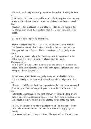vision is read very narrowly, even to the point of being in fact
a
dead letter, it is not acceptable explicitly to say (as one can say
about a precedent) that a textual provision is no longer good
law
because it has outlived its usefulness. This is one reason that
traditionalism must be supplemented by a conventionalist ac-
count.
2. The Framers' specific intentions.
Traditionalism also explains why the specific intentions of
the Framers matter, but matter less than the text and can be
disregarded more freely. Those intentions reflect judgments
made
with care at times when the Framers, and in some cases the
entire society, were seriously addressing an issue.
Consequently,
on Burkean grounds, those intentions are entitled to some re-
spect. This is especially true when subsequent generations have
accepted those judgments.
At the same time, however, judgments not embodied in the
text are likely to be less well considered than judgments that
are.
Moreover, while the fact that a provision has not been amended
does suggest that subsequent generations have acquiesced in
the
judgments expressed in the text (however limited those might
be), it does not necessarily suggest that they have acquiesced in
the specific views of those who drafted or adopted the text.
In fact, in determining the significance of the Framers' inten-
tions, the method of the common law seems to apply quite
direct-
ly to constitutional interpretation. The text of the Constitution
 
