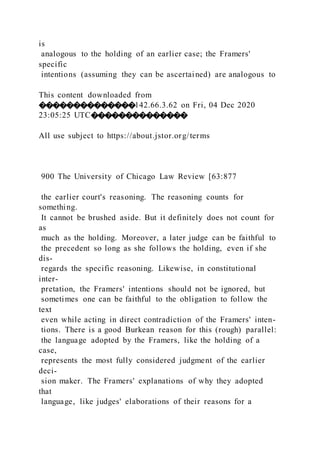 is
analogous to the holding of an earlier case; the Framers'
specific
intentions (assuming they can be ascertained) are analogous to
This content downloaded from
��������������142.66.3.62 on Fri, 04 Dec 2020
23:05:25 UTC��������������
All use subject to https://about.jstor.org/terms
900 The University of Chicago Law Review [63:877
the earlier court's reasoning. The reasoning counts for
something.
It cannot be brushed aside. But it definitely does not count for
as
much as the holding. Moreover, a later judge can be faithful to
the precedent so long as she follows the holding, even if she
dis-
regards the specific reasoning. Likewise, in constitutional
inter-
pretation, the Framers' intentions should not be ignored, but
sometimes one can be faithful to the obligation to follow the
text
even while acting in direct contradiction of the Framers' inten-
tions. There is a good Burkean reason for this (rough) parallel:
the language adopted by the Framers, like the holding of a
case,
represents the most fully considered judgment of the earlier
deci-
sion maker. The Framers' explanations of why they adopted
that
language, like judges' elaborations of their reasons for a
 