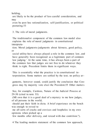 holding,
are likely to be the product of less careful consideration, and
may
even be post hoc rationalization, self-justification, or political
posturing.53
3. The role of moral judgments.
The traditionalist component of the common law model also
explains the role of moral judgments in constitutional
interpreta-
tion. Moral judgments-judgments about fairness, good policy,
or
social utility-have always played a role in the common law, and
have generally been recognized as a legitimate part of common
law judging.' At the same time, it has always been a part of
the common law that judges are not free to do whatever they
think is right. Precedent limits them in significant ways.
This is essentially what the practice is in constitutional in-
terpretation. Some matters are settled by the text; no policy ar -
guments, however sound, could justify the conclusion that Con-
gress may by majority vote elect the President.55 Other matter s
See, for example, Cardozo, Nature of the Judicial Process at
29-30 (cited in note 33)
(MI own that it is a good deal of a mystery to me how judges,
of all persons in the world,
should put their faith in dicta. A brief experience on the bench
was enough to reveal to
me all sorts of cracks and crevices and loopholes in my own
opinions when picked up a
few months after delivery, and reread with due contrition.").
4 The leading modern statement of the common law approach,
 