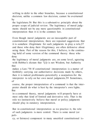 willing to defer to the other branches, because a constitutional
decision, unlike a common law decision, cannot be overturned
by
the legislature.56 But this is a substantive principle about the
proper scope of judicial review. The legitimacy of moral judg-
ments should not be any more questionable in constitutional
interpretation than it is in the common law.
Even though moral judgments are an inescapable part of
constitutional interpretation, there are repeated suggestions that
it is somehow illegitimate for such judgments to play a role,57
and those who deny their illegitimacy are often defensive about
using them. Part of the reason for this, I believe, is the continu-
ing hold of some version of the command theory: those who
deny
the legitimacy of moral judgments are, on some level, agreeing
with Hobbes's dictum that "[i]t is not Wisdom, but Authority
that
makes a Law."58 If constitutional interpretation is a matter of
faithfully carrying out authoritative decisions made by others,
then it is indeed problematic-potentially a usurpation-for the
interpreter to rely on her own moral judgments.59 Sometimes,
of
course, the proper interpretation of a command is that the inter -
preter should do what is best by the interpreter's own lights.
But
in a command theory, moral judgments will properly have at
most only that kind of limited and derivative role. That is the
role we instinctively believe that moral or policy judgments
should play in statutory interpretation.
But in constitutional interpretation as we practice it, the role
of such judgments is more central. There is some moral (or
poli-
cy, or fairness) component to many unsettled constitutional is-
 