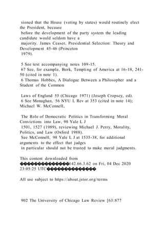 sioned that the House (voting by states) would routinely elect
the President, because
before the development of the party system the leading
candidate would seldom have a
majority. James Ceaser, Presidential Selection: Theory and
Development 45-46 (Princeton
1979).
5 See text accompanying notes 109-15.
67 See, for example, Bork, Tempting of America at 16-18, 241-
50 (cited in note 1).
6 Thomas Hobbes, A Dialogue Between a Philosopher and a
Student of the Common
Laws of England 55 (Chicago 1971) (Joseph Cropsey, ed).
6 See Monaghan, 56 NYU L Rev at 353 (cited in note 14);
Michael W. McConnell,
The Role of Democratic Politics in Transforming Moral
Convictions into Law, 98 Yale L J
1501, 1527 (1989), reviewing Michael J. Perry, Morality,
Politics, and Law (Oxford 1988).
See McConnell, 98 Yale L J at 1535-38, for additional
arguments to the effect that judges
in particular should not be trusted to make moral judgments.
This content downloaded from
��������������142.66.3.62 on Fri, 04 Dec 2020
23:05:25 UTC��������������
All use subject to https://about.jstor.org/terms
902 The University of Chicago Law Review [63:877
 