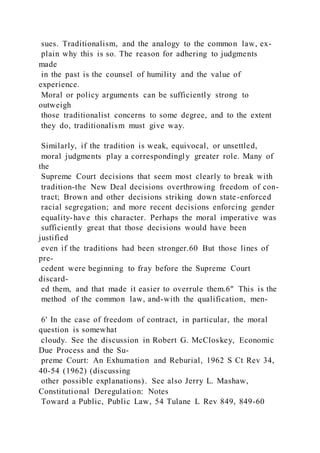 sues. Traditionalism, and the analogy to the common law, ex-
plain why this is so. The reason for adhering to judgments
made
in the past is the counsel of humility and the value of
experience.
Moral or policy arguments can be sufficiently strong to
outweigh
those traditionalist concerns to some degree, and to the extent
they do, traditionalism must give way.
Similarly, if the tradition is weak, equivocal, or unsettled,
moral judgments play a correspondingly greater role. Many of
the
Supreme Court decisions that seem most clearly to break with
tradition-the New Deal decisions overthrowing freedom of con-
tract; Brown and other decisions striking down state-enforced
racial segregation; and more recent decisions enforcing gender
equality-have this character. Perhaps the moral imperative was
sufficiently great that those decisions would have been
justified
even if the traditions had been stronger.60 But those lines of
pre-
cedent were beginning to fray before the Supreme Court
discard-
ed them, and that made it easier to overrule them.6" This is the
method of the common law, and-with the qualification, men-
6' In the case of freedom of contract, in particular, the moral
question is somewhat
cloudy. See the discussion in Robert G. McCloskey, Economic
Due Process and the Su-
preme Court: An Exhumation and Reburial, 1962 S Ct Rev 34,
40-54 (1962) (discussing
other possible explanations). See also Jerry L. Mashaw,
Constitutional Deregulation: Notes
Toward a Public, Public Law, 54 Tulane L Rev 849, 849-60
 