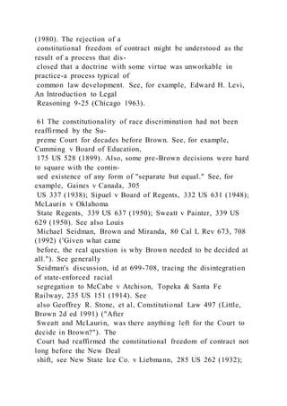 (1980). The rejection of a
constitutional freedom of contract might be understood as the
result of a process that dis-
closed that a doctrine with some virtue was unworkable in
practice-a process typical of
common law development. See, for example, Edward H. Levi,
An Introduction to Legal
Reasoning 9-25 (Chicago 1963).
61 The constitutionality of race discrimination had not been
reaffirmed by the Su-
preme Court for decades before Brown. See, for example,
Cumming v Board of Education,
175 US 528 (1899). Also, some pre-Brown decisions were hard
to square with the contin-
ued existence of any form of "separate but equal." See, for
example, Gaines v Canada, 305
US 337 (1938); Sipuel v Board of Regents, 332 US 631 (1948);
McLaurin v Oklahoma
State Regents, 339 US 637 (1950); Sweatt v Painter, 339 US
629 (1950). See also Louis
Michael Seidman, Brown and Miranda, 80 Cal L Rev 673, 708
(1992) ('Given what came
before, the real question is why Brown needed to be decided at
all."). See generally
Seidman's discussion, id at 699-708, tracing the disintegration
of state-enforced racial
segregation to McCabe v Atchison, Topeka & Santa Fe
Railway, 235 US 151 (1914). See
also Geoffrey R. Stone, et al, Constitutional Law 497 (Little,
Brown 2d ed 1991) ("After
Sweatt and McLaurin, was there anything left for the Court to
decide in Brown?"). The
Court had reaffirmed the constitutional freedom of contract not
long before the New Deal
shift, see New State Ice Co. v Liebmann, 285 US 262 (1932);
 