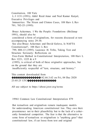 Constitution, 100 Yale
L J 1131 (1991); Akhil Reed Amar and Neal Kumar Katyal,
Executive Privileges and
Immunities: The Nixon and Clinton Cases, 108 Harv L Rev
701, 702-25 (1995).
Bruce Ackerman, 1 We the People: Foundations (BeLknap
1991), should also be
considered a form of originalism, for reasons discussed at text
accompanying notes 29-30.
See also Bruce Ackerman and David Golove, Is NAFTA
Constitutional?, 108 Harv L Rev
799, 808-13 (1995). Laurence H. Tribe, Taking Text and
Structure Seriously: Reflections on
Free-Form Method in Constitutional Interpretation, 108 Harv L
Rev 1221, 1225 & n 9
(1995), is critical of both of these originalist approaches, but
on the ground that they are
insufficiently respectful of "text, structure, and history."
This content downloaded from
��������������142.66.3.62 on Fri, 04 Dec 2020
23:05:25 UTC��������������
All use subject to https://about.jstor.org/terms
19961 Common Law Constitutional Interpretation 879
But textualism and originalism remain inadequate models
for understanding American constitutional law. They owe their
preeminence not to their plausibility but to the lack of a coher -
ently formulated competitor. The fear is that the alternative to
some form of textualism or originalism is "anything goes"-that
constitutional law, if cut loose from text and original
 