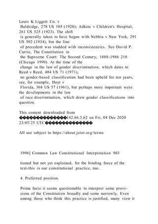 Louis K Liggett Co. v
Baldridge, 278 US 105 (1928); Adkins v Children's Hospital,
261 US 525 (1923). The shift
is generally taken to have begun with Nebbia v New York, 291
US 502 (1934), but the line
of precedent was studded with inconsistencies. See David P.
Currie, The Constitution in
the Supreeme Court: The Second Century, 1888-1986 210
(Chicago 1990). At the time of the
change in the law of gender discrimination, which dates to
Reed v Reed, 404 US 71 (1971),
no gender-based classification had been upheld for ten years,
see, for example, Hoyt v
Florida, 368 US 57 (1961), but perhaps more important were
the developments in the law
of race discrimination, which drew gender classifications into
question.
This content downloaded from
��������������142.66.3.62 on Fri, 04 Dec 2020
23:05:25 UTC��������������
All use subject to https://about.jstor.org/terms
1996] Common Law Constitutional Interpretation 903
tioned but not yet explained, for the binding force of the
text-this is our constitutional practice, too.
4. Preferred position.
Prima facie it seems questionable to interpret some provi -
sions of the Constitution broadly and some narrowly. Even
among those who think this practice is justified, many view it
 