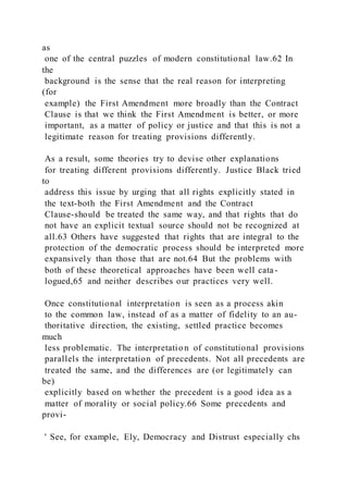 as
one of the central puzzles of modern constitutional law.62 In
the
background is the sense that the real reason for interpreting
(for
example) the First Amendment more broadly than the Contract
Clause is that we think the First Amendment is better, or more
important, as a matter of policy or justice and that this is not a
legitimate reason for treating provisions differently.
As a result, some theories try to devise other explanations
for treating different provisions differently. Justice Black tried
to
address this issue by urging that all rights explicitly stated in
the text-both the First Amendment and the Contract
Clause-should be treated the same way, and that rights that do
not have an explicit textual source should not be recognized at
all.63 Others have suggested that rights that are integral to the
protection of the democratic process should be interpreted more
expansively than those that are not.64 But the problems with
both of these theoretical approaches have been well cata-
logued,65 and neither describes our practices very well.
Once constitutional interpretation is seen as a process akin
to the common law, instead of as a matter of fidelity to an au-
thoritative direction, the existing, settled practice becomes
much
less problematic. The interpretatio n of constitutional provisions
parallels the interpretation of precedents. Not all precedents are
treated the same, and the differences are (or legitimately can
be)
explicitly based on whether the precedent is a good idea as a
matter of morality or social policy.66 Some precedents and
provi-
' See, for example, Ely, Democracy and Distrust especially chs
 