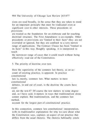 904 The University of Chicago Law Review [63:877
sions are read broadly, in the sense that they are taken to stand
for an important principle that must be vindicated even at
significant cost to other interests. Those precedents or
provisions
are treated as the foundation for an elaborate and far reaching
doctrinal structure. The First Amendment is an example. Other
precedents or provisions are 'limited to their facts"-they are not
overruled or ignored, but they are confined to a very narrow
range of applications. The Contract Clause has been "limited to
its facts" in this way. Roughly speaking, it is interpreted to
reach
the narrowest range of cases that it could reach without being
effectively read out of the Constitution.
5. The priority of doctrine over text.
Here the superiority of the common law theory, as an ac-
count of existing practice, is apparent. In practice
constitutional
law is, mostly, common law. What matters to most
constitutional
debates, in and out of court, is the doctrine the courts have
creat-
ed, not the text.67 Of course the text matters to some degree
and, as I have said, it matters in ways that traditionalism alone
cannot explain. But traditionalism, and the common law
method,
account for the largest part of constitutional practice.
In this connection, common law constitutional interpretation,
with its traditionalist explanation for why we care about what
the Constitution says, captures an aspect of our practice that
differs from the usual rhetoric. The rhetoric habitually extols
 