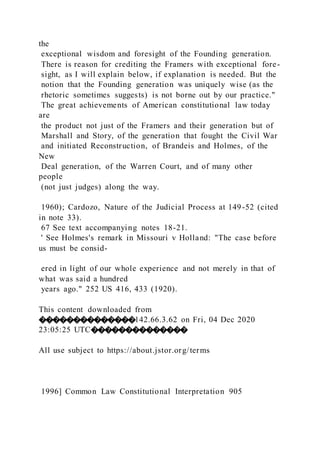 the
exceptional wisdom and foresight of the Founding generation.
There is reason for crediting the Framers with exceptional fore-
sight, as I will explain below, if explanation is needed. But the
notion that the Founding generation was uniquely wise (as the
rhetoric sometimes suggests) is not borne out by our practice."
The great achievements of American constitutional law today
are
the product not just of the Framers and their generation but of
Marshall and Story, of the generation that fought the Civil War
and initiated Reconstruction, of Brandeis and Holmes, of the
New
Deal generation, of the Warren Court, and of many other
people
(not just judges) along the way.
1960); Cardozo, Nature of the Judicial Process at 149-52 (cited
in note 33).
67 See text accompanying notes 18-21.
' See Holmes's remark in Missouri v Holland: "The case before
us must be consid-
ered in light of our whole experience and not merely in that of
what was said a hundred
years ago." 252 US 416, 433 (1920).
This content downloaded from
��������������142.66.3.62 on Fri, 04 Dec 2020
23:05:25 UTC��������������
All use subject to https://about.jstor.org/terms
1996] Common Law Constitutional Interpretation 905
 