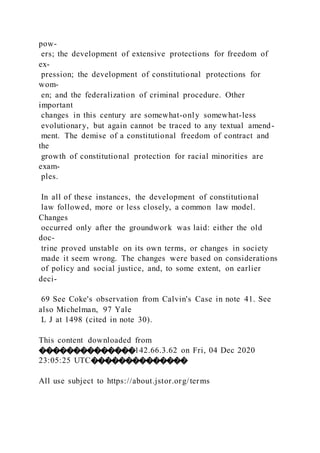 pow-
ers; the development of extensive protections for freedom of
ex-
pression; the development of constitutional protections for
wom-
en; and the federalization of criminal procedure. Other
important
changes in this century are somewhat-only somewhat-less
evolutionary, but again cannot be traced to any textual amend-
ment. The demise of a constitutional freedom of contract and
the
growth of constitutional protection for racial minorities are
exam-
ples.
In all of these instances, the development of constitutional
law followed, more or less closely, a common law model.
Changes
occurred only after the groundwork was laid: either the old
doc-
trine proved unstable on its own terms, or changes in society
made it seem wrong. The changes were based on considerations
of policy and social justice, and, to some extent, on earlier
deci-
69 See Coke's observation from Calvin's Case in note 41. See
also Michelman, 97 Yale
L J at 1498 (cited in note 30).
This content downloaded from
��������������142.66.3.62 on Fri, 04 Dec 2020
23:05:25 UTC��������������
All use subject to https://about.jstor.org/terms
 
